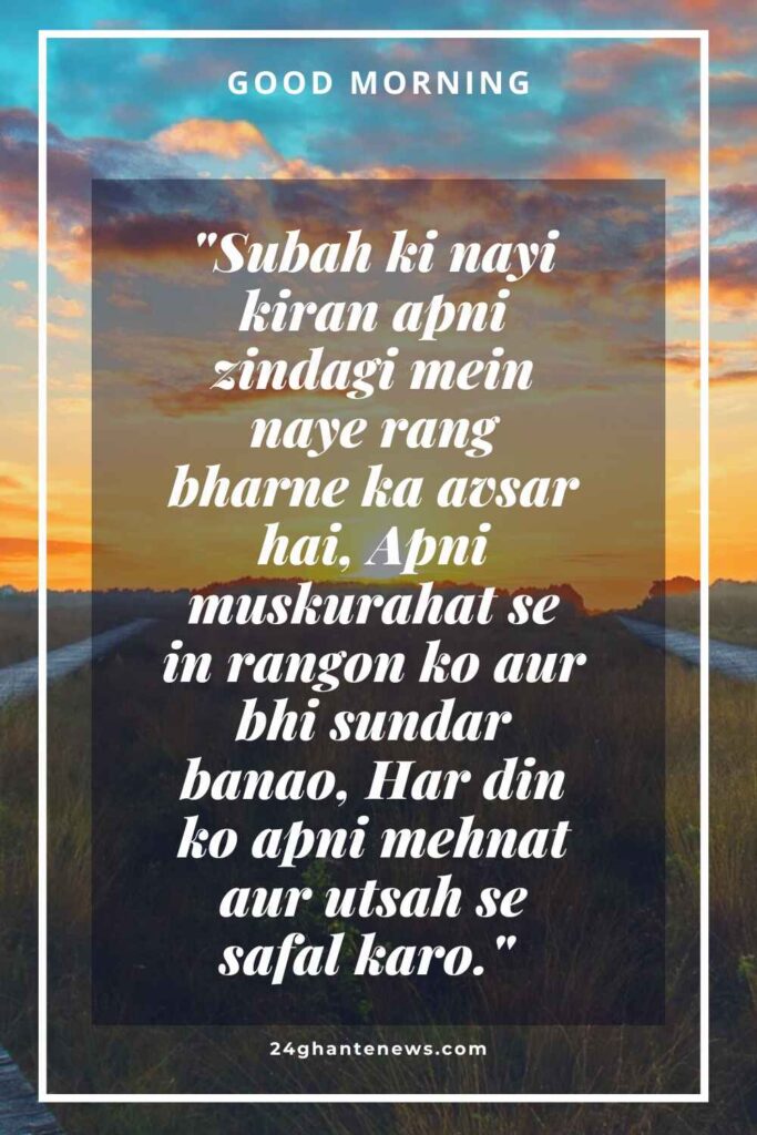 "Subah ki nayi kiran apni zindagi mein naye rang bharne ka avsar hai, Apni muskurahat se in rangon ko aur bhi sundar banao, Har din ko apni mehnat aur utsah se safal karo." 